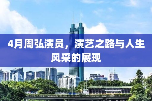 4月周弘演员，演艺之路与人生风采的展现