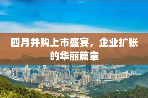 四月并购上市盛宴，企业扩张的华丽篇章