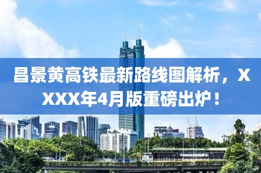 昌景黄高铁最新路线图解析，XXXX年4月版重磅出炉！