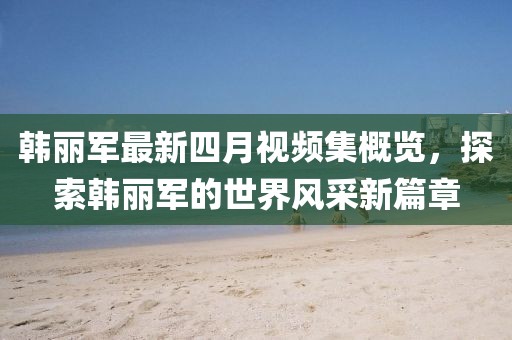 韩丽军最新四月视频集概览，探索韩丽军的世界风采新篇章