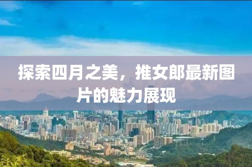 探索四月之美，推女郎最新图片的魅力展现