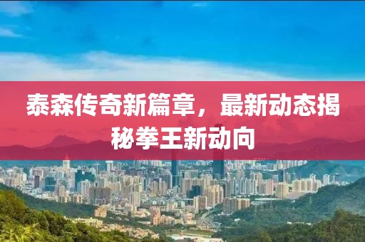 泰森传奇新篇章，最新动态揭秘拳王新动向