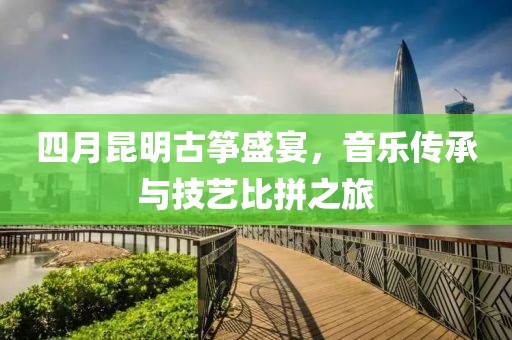 四月昆明古筝盛宴，音乐传承与技艺比拼之旅