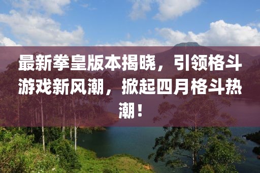 最新拳皇版本揭晓，引领格斗游戏新风潮，掀起四月格斗热潮！