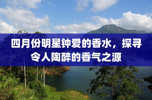 四月份明星钟爱的香水，探寻令人陶醉的香气之源