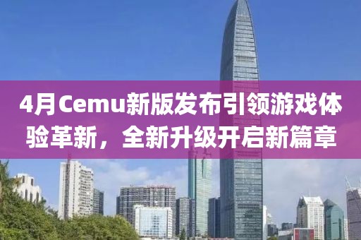 4月Cemu新版发布引领游戏体验革新，全新升级开启新篇章