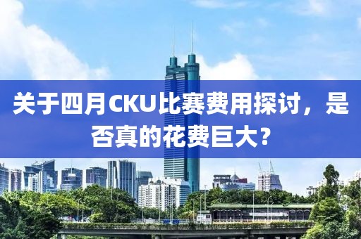 关于四月CKU比赛费用探讨，是否真的花费巨大？