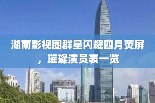 湖南影视圈群星闪耀四月荧屏，璀璨演员表一览
