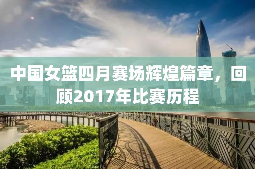 中国女篮四月赛场辉煌篇章，回顾2017年比赛历程