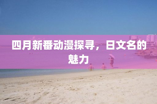 四月新番动漫探寻，日文名的魅力