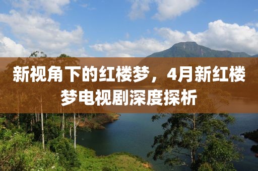 新视角下的红楼梦，4月新红楼梦电视剧深度探析