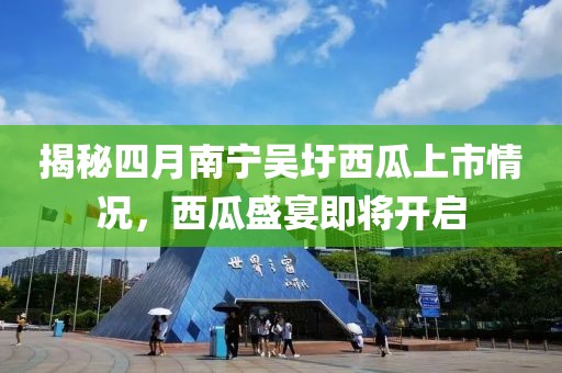 揭秘四月南宁吴圩西瓜上市情况，西瓜盛宴即将开启