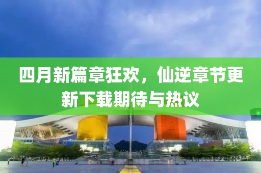四月新篇章狂欢，仙逆章节更新下载期待与热议