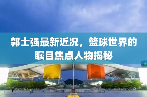 郭士强最新近况，篮球世界的瞩目焦点人物揭秘