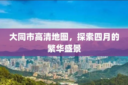 大同市高清地图，探索四月的繁华盛景