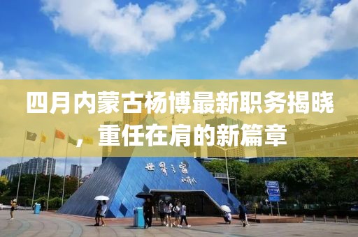 四月内蒙古杨博最新职务揭晓，重任在肩的新篇章