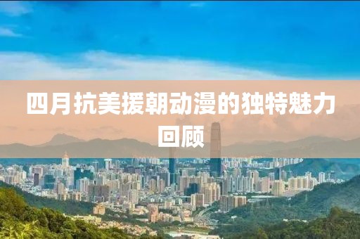 四月抗美援朝动漫的独特魅力回顾