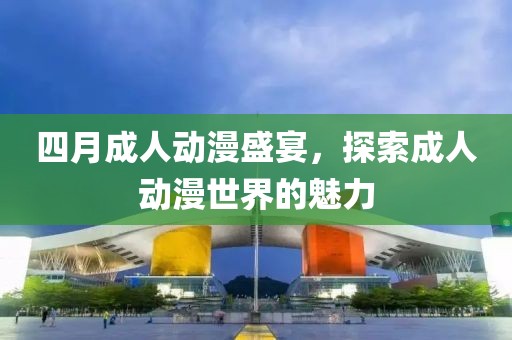 四月成人动漫盛宴，探索成人动漫世界的魅力