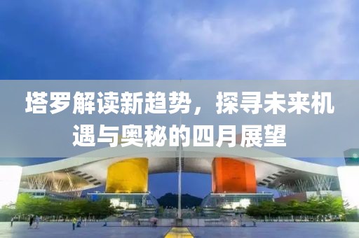 塔罗解读新趋势，探寻未来机遇与奥秘的四月展望