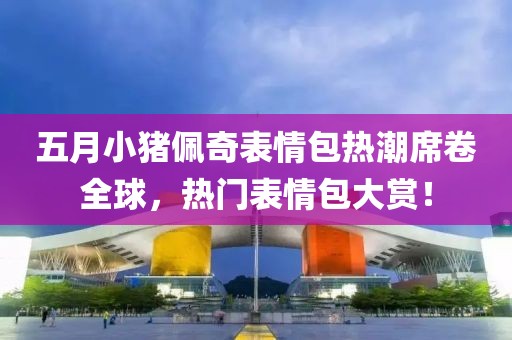 五月小猪佩奇表情包热潮席卷全球，热门表情包大赏！
