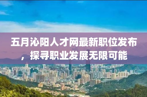 五月沁阳人才网最新职位发布，探寻职业发展无限可能