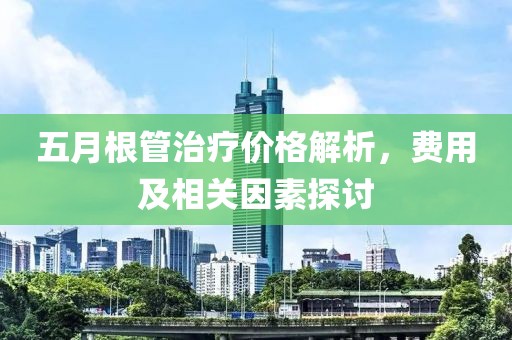 五月根管治疗价格解析，费用及相关因素探讨