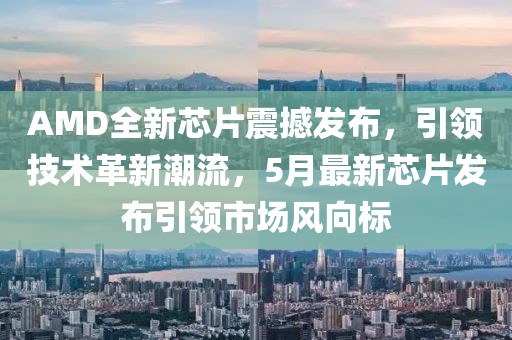 AMD全新芯片震撼发布，引领技术革新潮流，5月最新芯片发布引领市场风向标