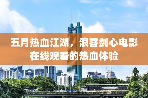 五月热血江湖，浪客剑心电影在线观看的热血体验
