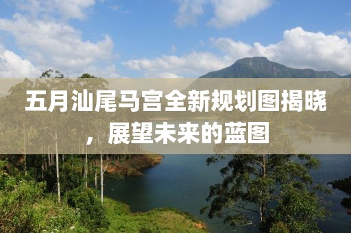 五月汕尾马宫全新规划图揭晓，展望未来的蓝图