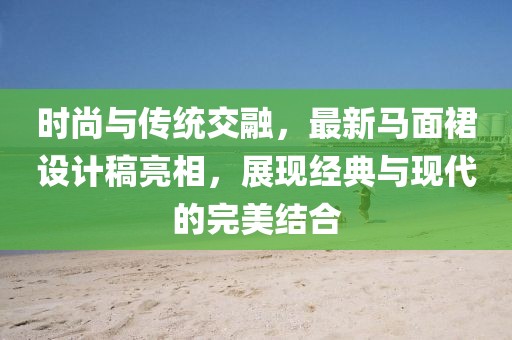 时尚与传统交融，最新马面裙设计稿亮相，展现经典与现代的完美结合