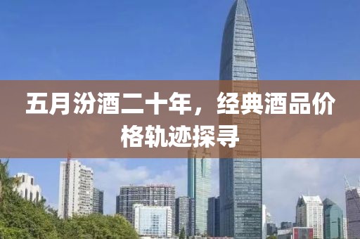 五月汾酒二十年，经典酒品价格轨迹探寻