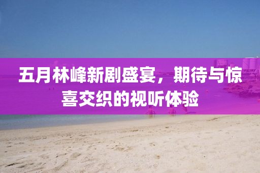 五月林峰新剧盛宴，期待与惊喜交织的视听体验