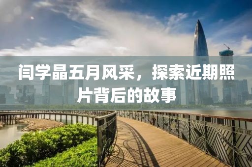 闫学晶五月风采，探索近期照片背后的故事