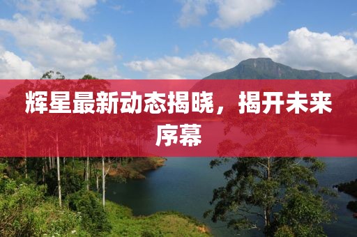 辉星最新动态揭晓，揭开未来序幕
