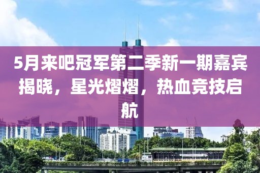 5月来吧冠军第二季新一期嘉宾揭晓，星光熠熠，热血竞技启航