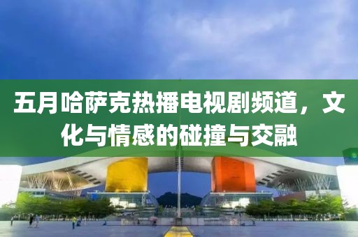 五月哈萨克热播电视剧频道，文化与情感的碰撞与交融
