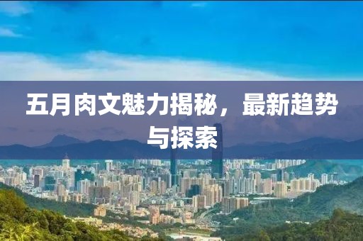 五月肉文魅力揭秘，最新趋势与探索