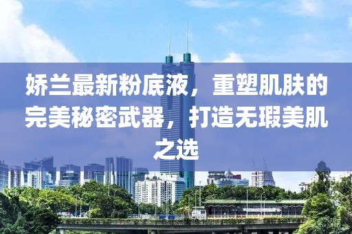 娇兰最新粉底液，重塑肌肤的完美秘密武器，打造无瑕美肌之选