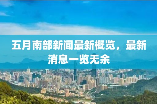 五月南部新闻最新概览，最新消息一览无余
