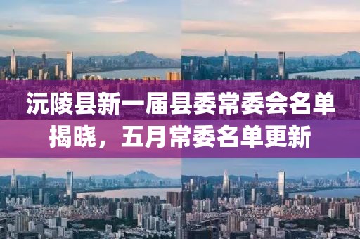 沅陵县新一届县委常委会名单揭晓，五月常委名单更新