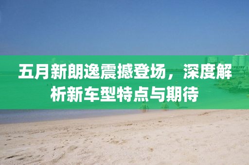 五月新朗逸震撼登场，深度解析新车型特点与期待