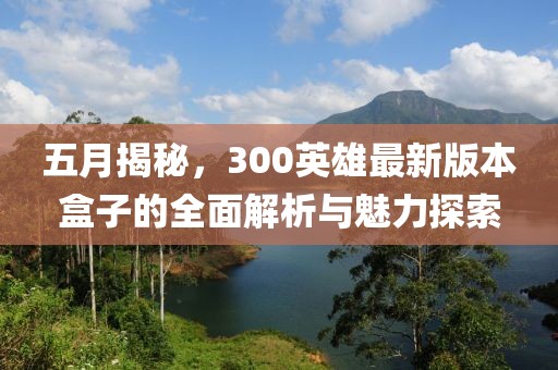 五月揭秘，300英雄最新版本盒子的全面解析与魅力探索