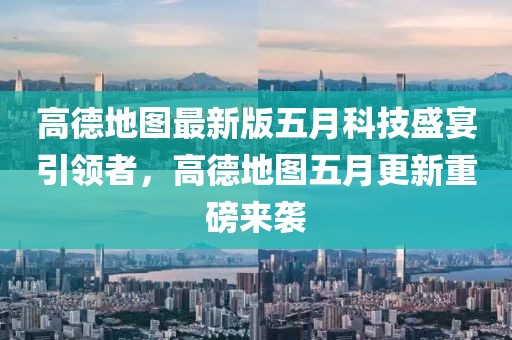 高德地图最新版五月科技盛宴引领者，高德地图五月更新重磅来袭