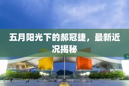五月阳光下的郝冠捷，最新近况揭秘