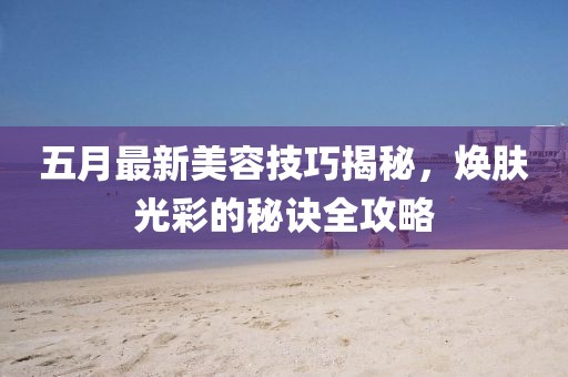 五月最新美容技巧揭秘，焕肤光彩的秘诀全攻略