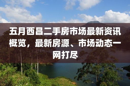 五月西昌二手房市场最新资讯概览，最新房源、市场动态一网打尽