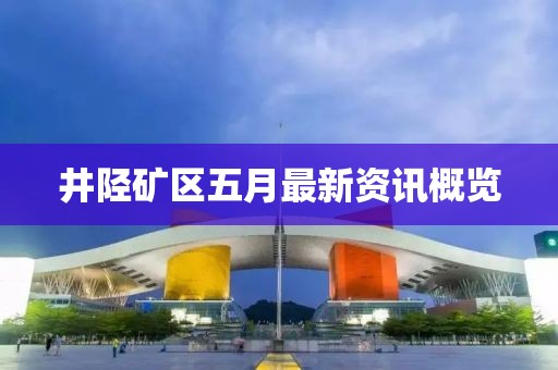 井陉矿区五月最新资讯概览