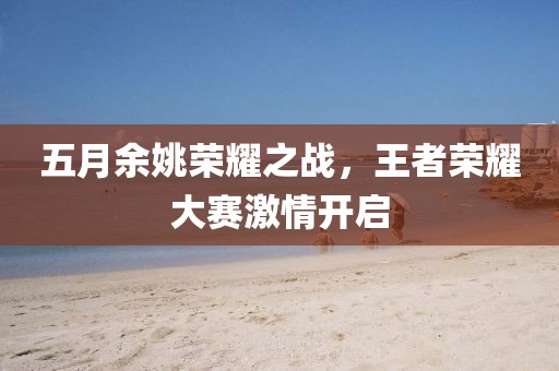五月余姚荣耀之战，王者荣耀大赛激情开启