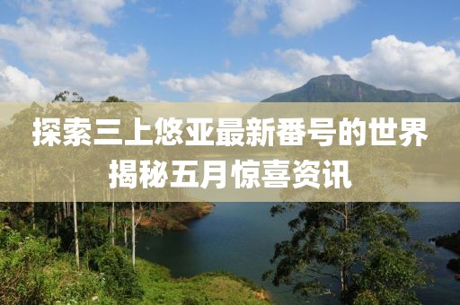 探索三上悠亚最新番号的世界揭秘五月惊喜资讯