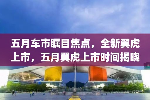 五月车市瞩目焦点，全新翼虎上市，五月翼虎上市时间揭晓